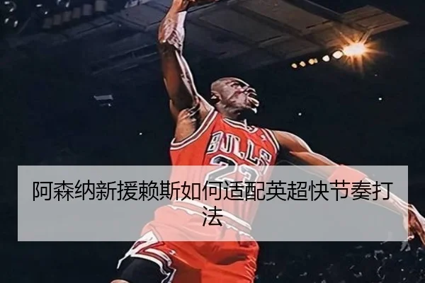 阿森纳新援赖斯如何适配英超快节奏打法