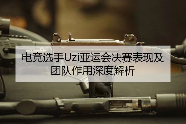 电竞选手Uzi亚运会决赛表现及团队作用深度解析